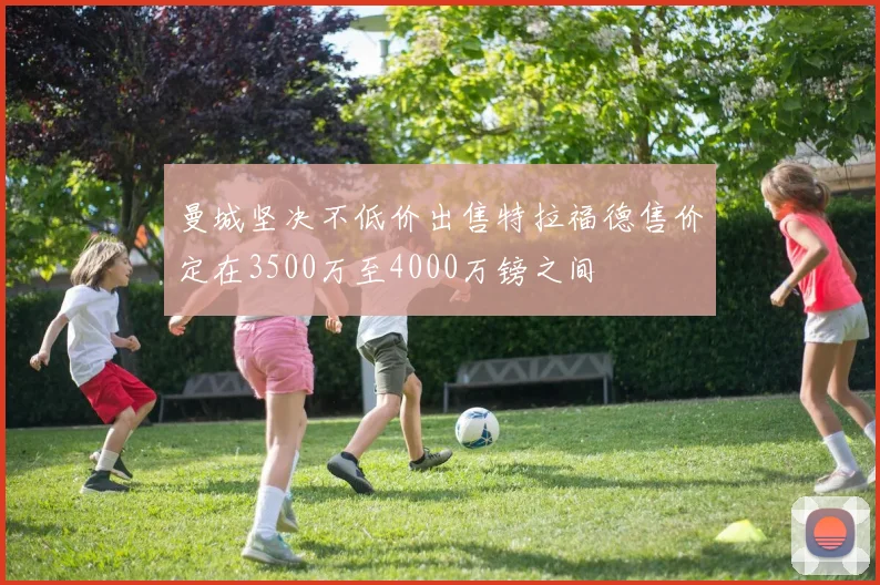 曼城坚决不低价出售特拉福德售价定在3500万至4000万镑之间