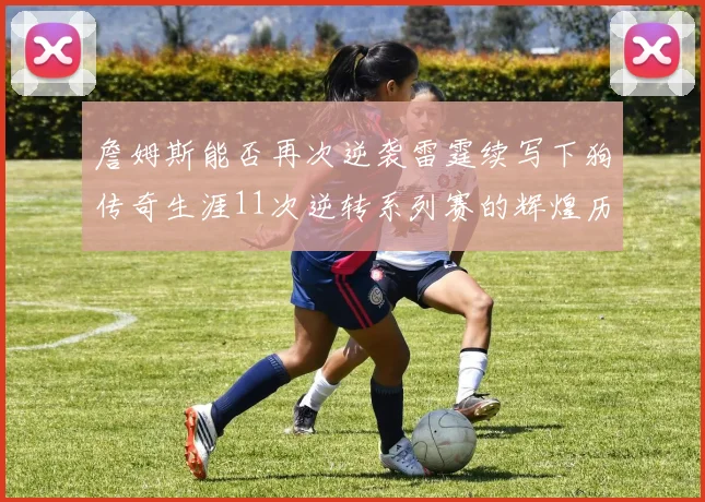 詹姆斯能否再次逆袭雷霆续写下狗传奇生涯11次逆转系列赛的辉煌历史