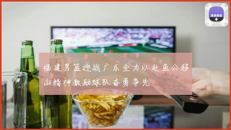 福建男篮迎战广东全力以赴鱼公移山精神激励球队奋勇争先