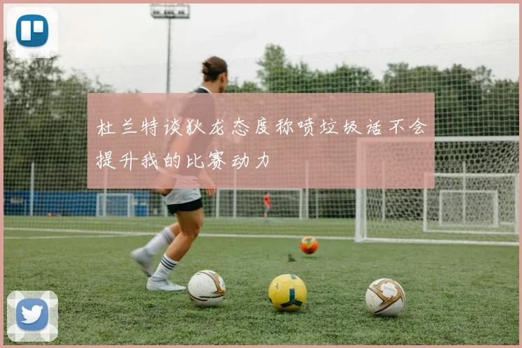 杜兰特谈狄龙态度称喷垃圾话不会提升我的比赛动力