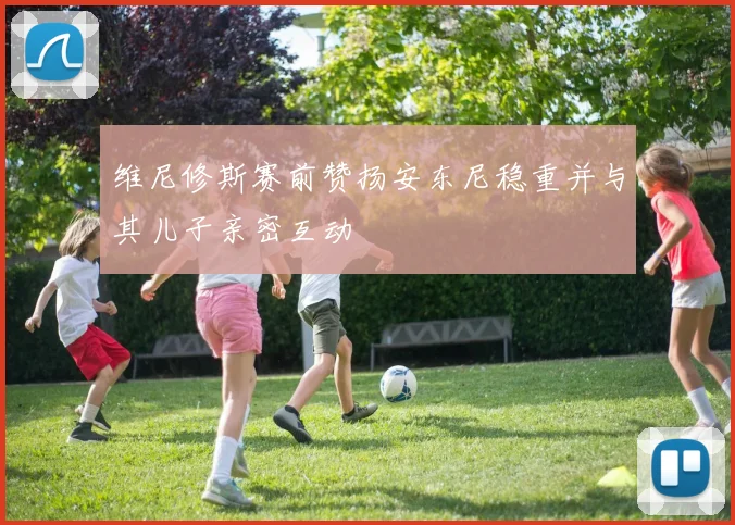 维尼修斯赛前赞扬安东尼稳重并与其儿子亲密互动