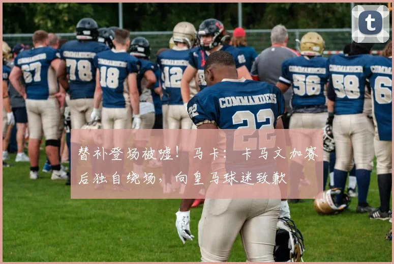 替补登场被嘘！马卡：卡马文加赛后独自绕场，向皇马球迷致歉