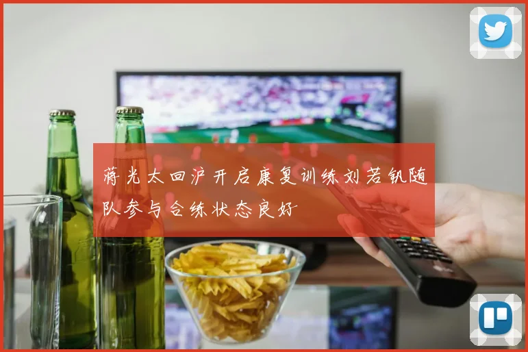 蒋光太回沪开启康复训练刘若钒随队参与合练状态良好