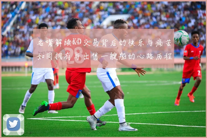 名嘴解读KD交易背后的快乐与痛苦如同拥有与出售一艘船的心路历程