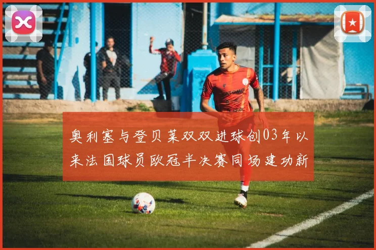 奥利塞与登贝莱双双进球创03年以来法国球员欧冠半决赛同场建功新纪录